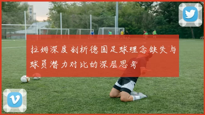 拉姆深度剖析德国足球理念缺失与球员潜力对比的深层思考