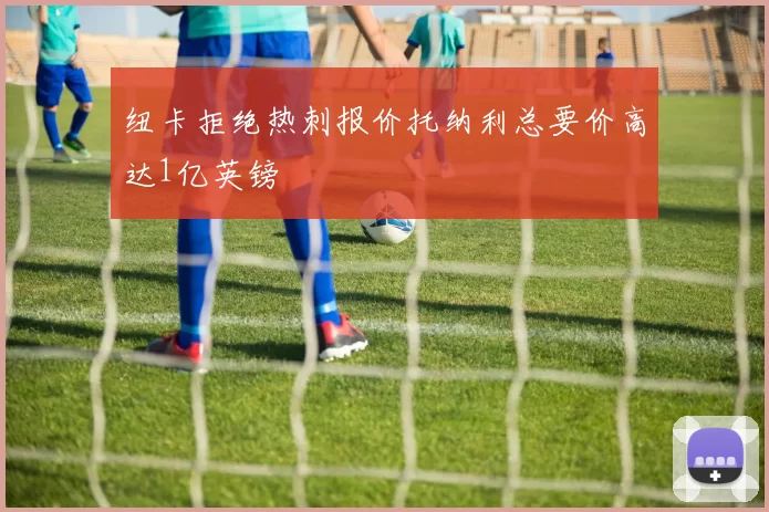 纽卡拒绝热刺报价托纳利总要价高达1亿英镑