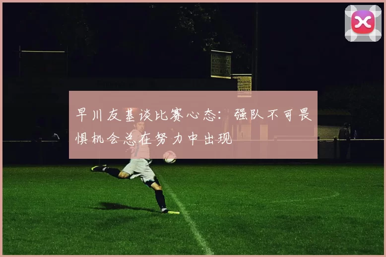 早川友基谈比赛心态：强队不可畏惧机会总在努力中出现