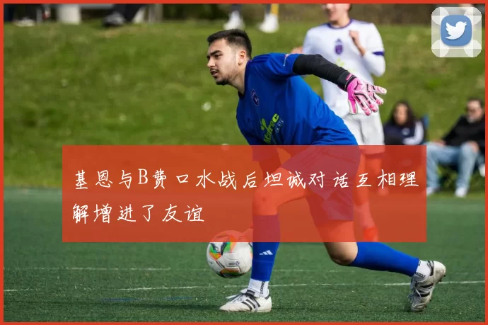 基恩与B费口水战后坦诚对话互相理解增进了友谊