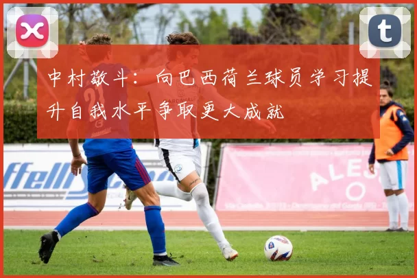 中村敬斗：向巴西荷兰球员学习提升自我水平争取更大成就