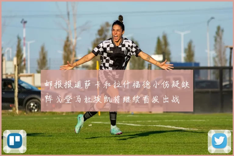邮报报道萨卡和拉什福德小伤疑缺阵戈登马杜埃凯将继续首发出战