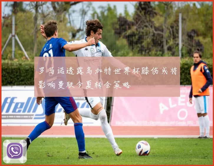罗马诺透露乌加特世界杯膝伤或将影响曼联今夏转会策略